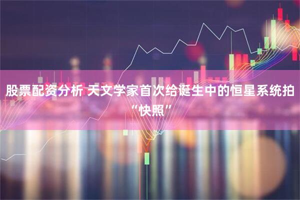 股票配资分析 天文学家首次给诞生中的恒星系统拍“快照”