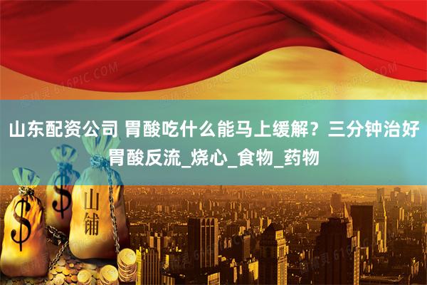 山东配资公司 胃酸吃什么能马上缓解？三分钟治好胃酸反流_烧心_食物_药物