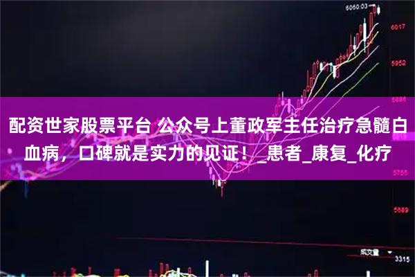 配资世家股票平台 公众号上董政军主任治疗急髓白血病，口碑就是实力的见证！_患者_康复_化疗