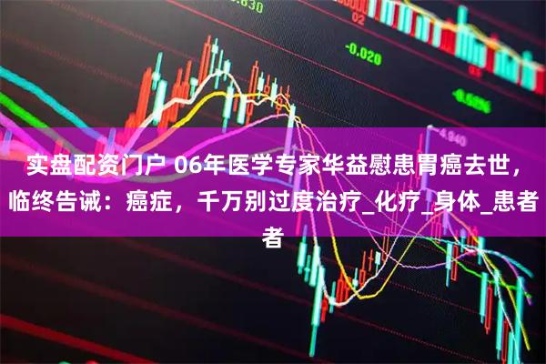 实盘配资门户 06年医学专家华益慰患胃癌去世，临终告诫：癌症，千万别过度治疗_化疗_身体_患者