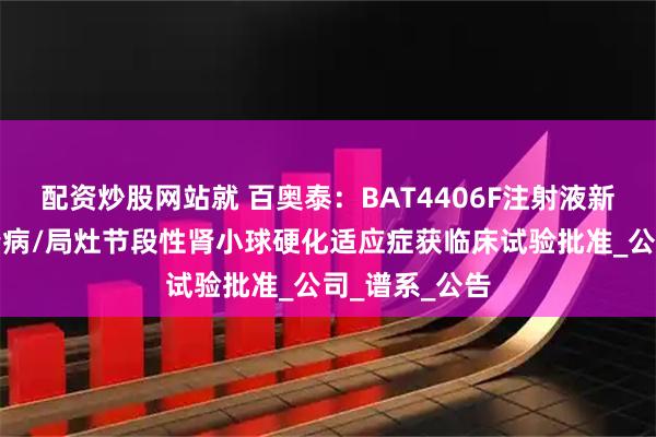 配资炒股网站就 百奥泰：BAT4406F注射液新增微小病变肾病/局灶节段性肾小球硬化适应症获临床试验批准_公司_谱系_公告