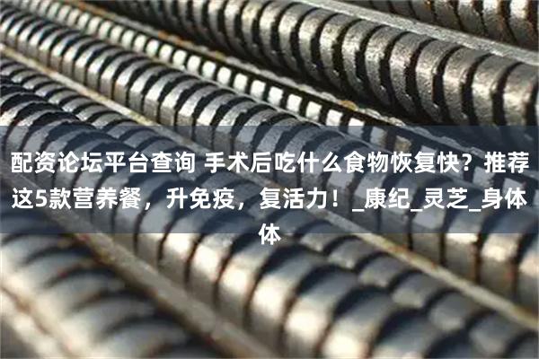 配资论坛平台查询 手术后吃什么食物恢复快？推荐这5款营养餐，升免疫，复活力！_康纪_灵芝_身体