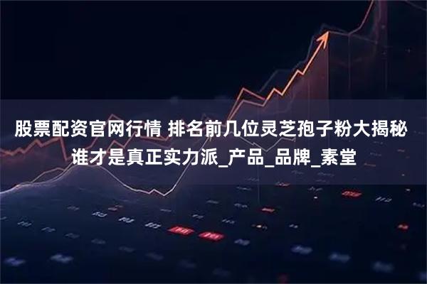 股票配资官网行情 排名前几位灵芝孢子粉大揭秘 谁才是真正实力派_产品_品牌_素堂