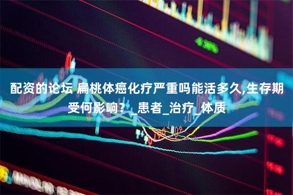 配资的论坛 扁桃体癌化疗严重吗能活多久,生存期受何影响？_患者_治疗_体质