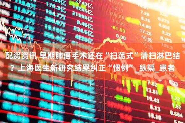 配资资讯 早期肺癌手术还在“扫荡式”清扫淋巴结？上海医生新研究结果纠正“惯例”_纵隔_患者