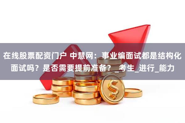 在线股票配资门户 中慧网：事业编面试都是结构化面试吗？是否需要提前准备？_考生_进行_能力