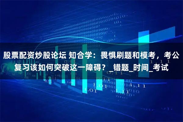 股票配资炒股论坛 知合学：畏惧刷题和模考，考公复习该如何突破这一障碍？_错题_时间_考试