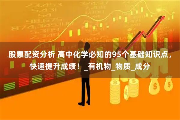 股票配资分析 高中化学必知的95个基础知识点，快速提升成绩！_有机物_物质_成分