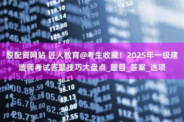 股配资网站 匠人教育@考生收藏！2025年一级建造师考试答题技巧大盘点_题目_答案_选项