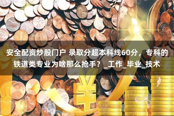 安全配资炒股门户 录取分超本科线60分，专科的铁道类专业为啥那么抢手？_工作_毕业_技术