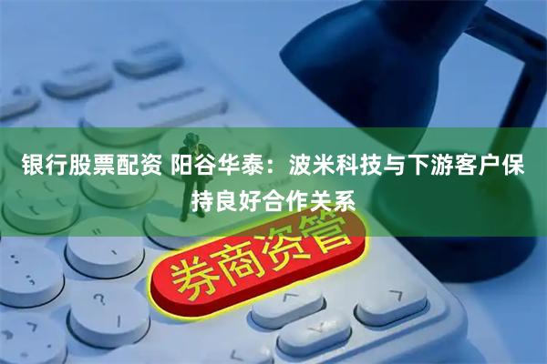 银行股票配资 阳谷华泰：波米科技与下游客户保持良好合作关系