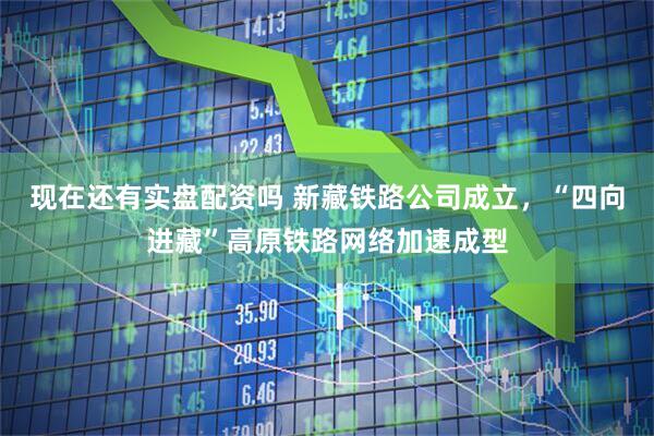 现在还有实盘配资吗 新藏铁路公司成立，“四向进藏”高原铁路网络加速成型
