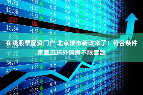 在线股票配资门户 北京楼市新政来了！符合条件家庭五环外购房不限套数