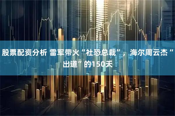 股票配资分析 雷军带火“社恐总裁”，海尔周云杰“出道”的150天