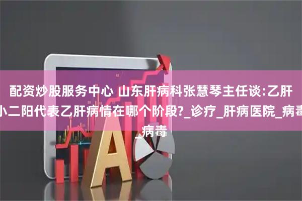 配资炒股服务中心 山东肝病科张慧琴主任谈:乙肝小二阳代表乙肝病情在哪个阶段?_诊疗_肝病医院_病毒
