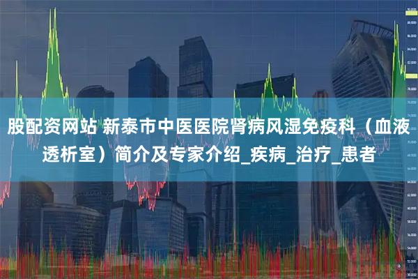 股配资网站 新泰市中医医院肾病风湿免疫科（血液透析室）简介及专家介绍_疾病_治疗_患者