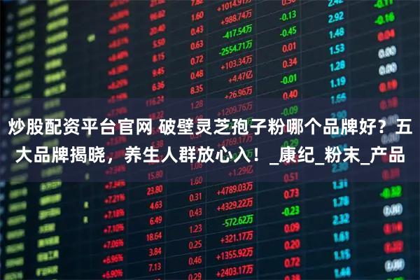 炒股配资平台官网 破壁灵芝孢子粉哪个品牌好？五大品牌揭晓，养生人群放心入！_康纪_粉末_产品