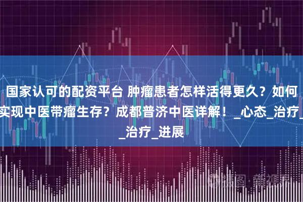 国家认可的配资平台 肿瘤患者怎样活得更久？如何才能实现中医带瘤生存？成都普济中医详解！_心态_治疗_进展