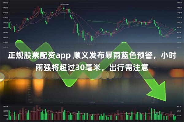 正规股票配资app 顺义发布暴雨蓝色预警，小时雨强将超过30毫米，出行需注意