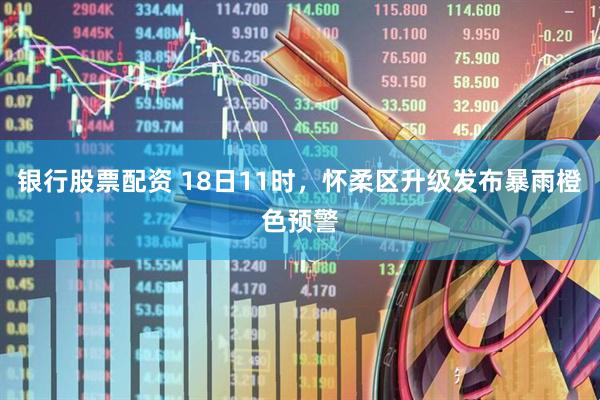 银行股票配资 18日11时，怀柔区升级发布暴雨橙色预警