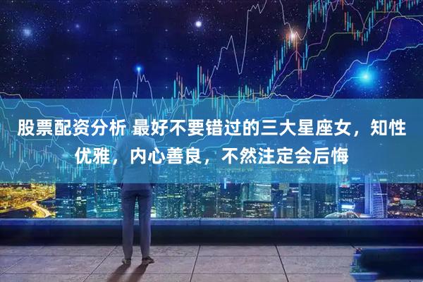 股票配资分析 最好不要错过的三大星座女，知性优雅，内心善良，不然注定会后悔
