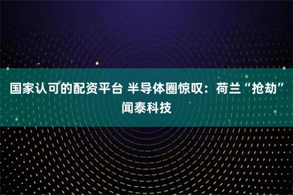 国家认可的配资平台 半导体圈惊叹：荷兰“抢劫”闻泰科技