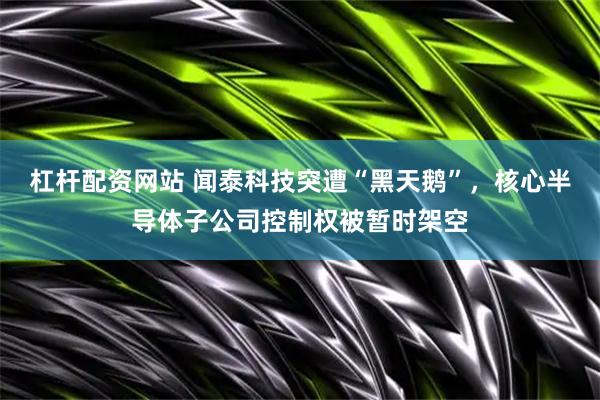 杠杆配资网站 闻泰科技突遭“黑天鹅”，核心半导体子公司控制权被暂时架空