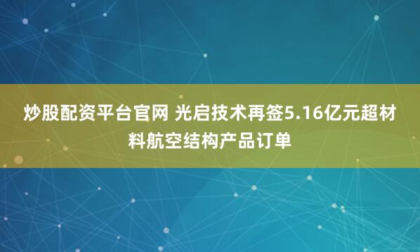 炒股配资平台官网 光启技术再签5.16亿元超材料航空结构产品订单