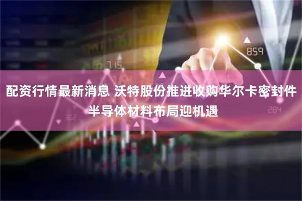 配资行情最新消息 沃特股份推进收购华尔卡密封件 半导体材料布局迎机遇