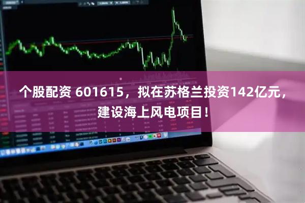 个股配资 601615，拟在苏格兰投资142亿元，建设海上风电项目！