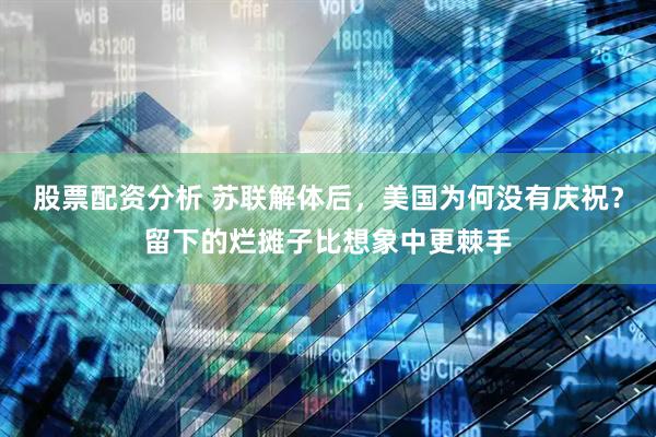 股票配资分析 苏联解体后，美国为何没有庆祝？留下的烂摊子比想象中更棘手