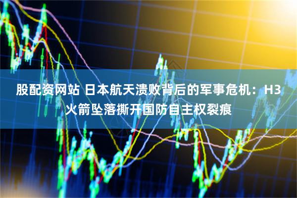 股配资网站 日本航天溃败背后的军事危机：H3火箭坠落撕开国防自主权裂痕