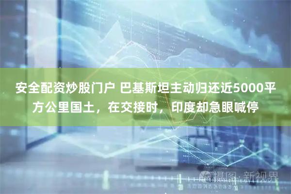 安全配资炒股门户 巴基斯坦主动归还近5000平方公里国土，在交接时，印度却急眼喊停