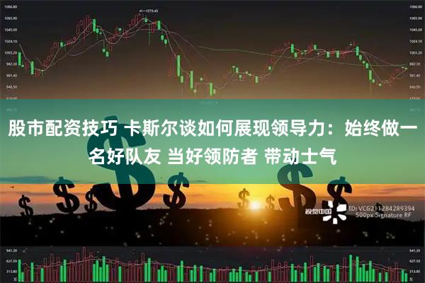 股市配资技巧 卡斯尔谈如何展现领导力：始终做一名好队友 当好领防者 带动士气