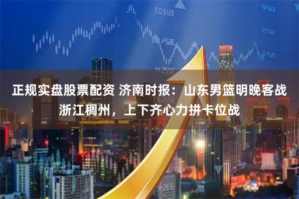 正规实盘股票配资 济南时报：山东男篮明晚客战浙江稠州，上下齐心力拼卡位战