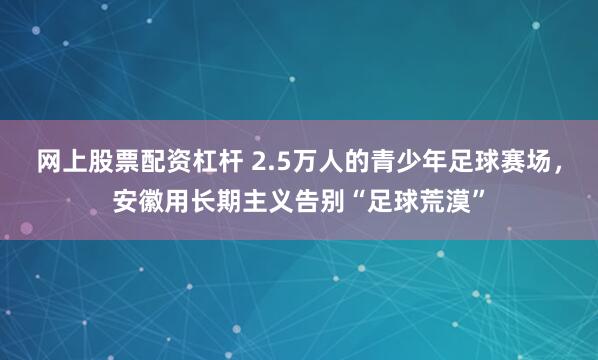 网上股票配资杠杆 2.5万人的青少年足球赛场，安徽用长期主义告别“足球荒漠”