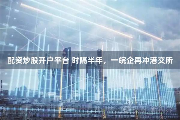 配资炒股开户平台 时隔半年，一皖企再冲港交所
